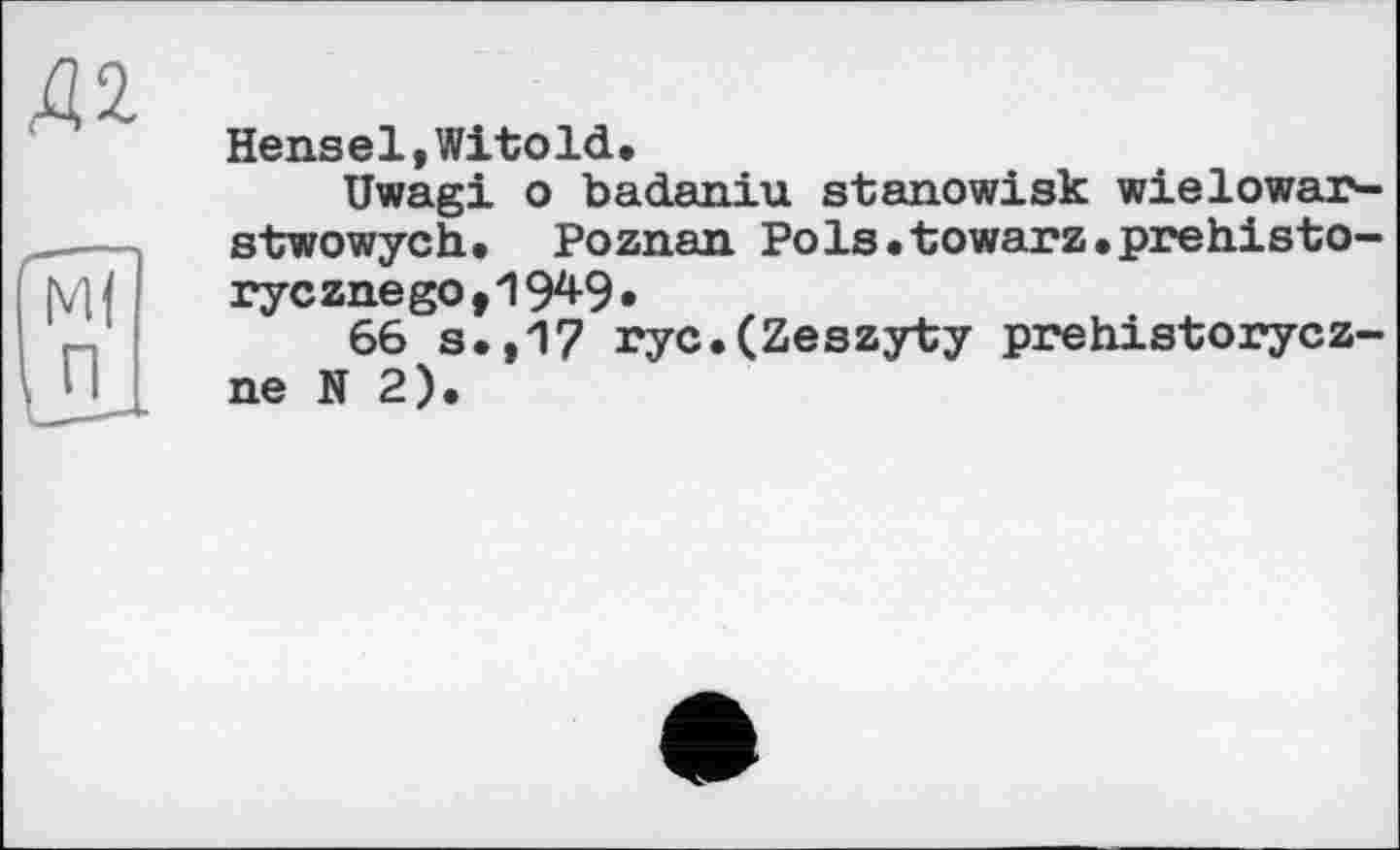 ﻿Д2
Hens el,Witold•
Uwagi о badaniu stanowisk wielowar-stwowych* Poznan Pols.towarz.prehisto-rycznegot19^9»
66 s.,17 ryc.(Zeszyty prehistorycz-ne N 2).